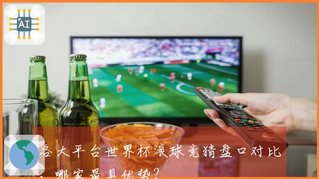 各大平台世界杯滚球竞猜盘口对比，哪家最具优势？