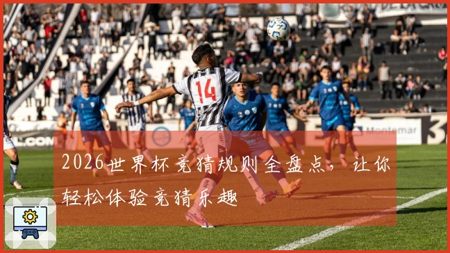 2026世界杯竞猜规则全盘点，让你轻松体验竞猜乐趣