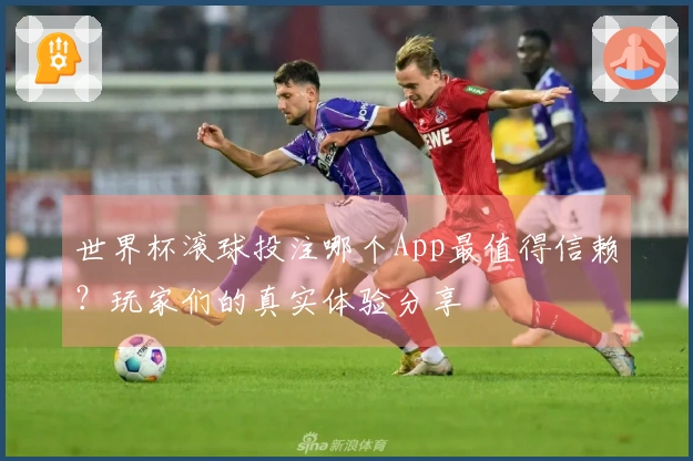 世界杯滚球投注哪个App最值得信赖？玩家们的真实体验分享